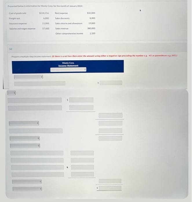 Presented below is information for Monty Corp. for the month of January 2022.
Cost of goods sold
Freight-out
Insurance expense
Salaries and wages expense
(a)
$230,156
6.000
11,000
57,000
Rent expense
Sales discounts
Sales returns and allowances
Sales revenue
Other comprehensive income
$32.000
8.000
19,000
380.000
2,100
Prepare a multiple-step income statement. (If there is a net loss then enter the amount using either a negative sign preceding the number es 45 or parentheses eg (45))
Monty Corp.
Income Statement
E
I