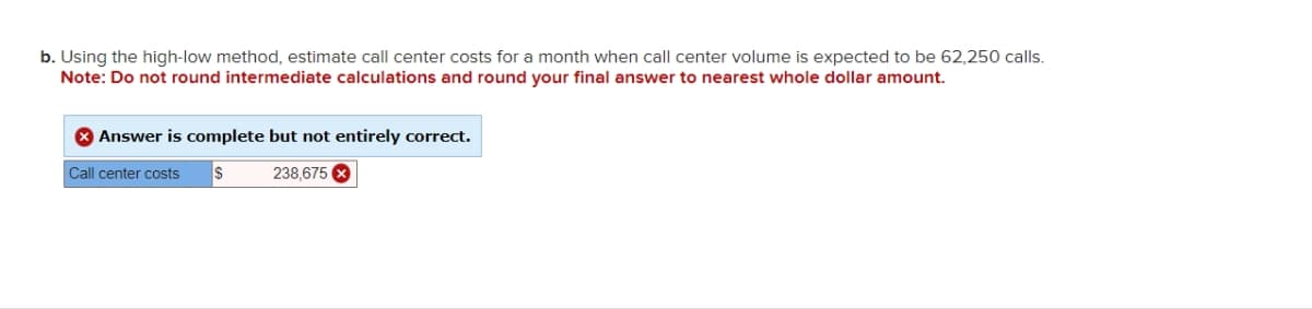 b. Using the high-low method, estimate call center costs for a month when call center volume is expected to be 62,250 calls.
Note: Do not round intermediate calculations and round your final answer to nearest whole dollar amount.
> Answer is complete but not entirely correct.
Call center costs
S
238,675 x