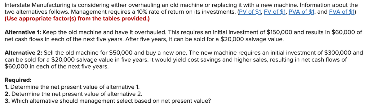 Interstate Manufacturing is considering either overhauling an old machine or replacing it with a new machine. Information about the
two alternatives follows. Management requires a 10% rate of return on its investments. (PV of $1, FV of $1, PVA of $1, and FVA of $1)
(Use appropriate factor(s) from the tables provided.)
Alternative 1: Keep the old machine and have it overhauled. This requires an initial investment of $150,000 and results in $60,000 of
net cash flows in each of the next five years. After five years, it can be sold for a $20,000 salvage value.
Alternative 2: Sell the old machine for $50,000 and buy a new one. The new machine requires an initial investment of $300,000 and
can be sold for a $20,000 salvage value in five years. It would yield cost savings and higher sales, resulting in net cash flows of
$60,000 in each of the next five years.
Required:
1. Determine the net present value of alternative 1.
2. Determine the net present value of alternative 2.
3. Which alternative should management select based on net present value?