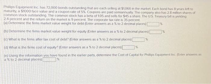 Phillips Equipment Inc. has 72,000 bonds outstanding that are each selling at $1,066 in the market. Each bond has 8 years left to
maturity, a $1000 face value and a coupon rate of 5%. Coupons are paid semiannually. The company also has 2.8 million shares of
common stock outstanding. The common stock has a beta of 1.05 and sells for $45 a share. The U.S. Treasury bill is yielding
2.4 percent and the return on the market is 9 percent. The corporate tax rate is 35 percent.
(a) Determine the firms market value weight for debt (Enter answers as a % to 2 decimal places) [
(b) Determine the firms market value weight for equity (Enter answers as a % to 2 decimal places) [
(c) What is the firms after tax cost of debt? (Enter answers as a % to 2 decimal places)[
%
(d) What is the firms cost of equity? (Enter answers as a % to 2 decimal places)
(e) Using the information you have found in the earlier parts, determine the Cost of Capital for Phillips Equipment Inc. (Enter answers as
a % to 2 decimal places)
%
%
%