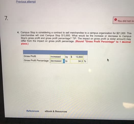 7.
Previous attempt
4. Campus Stop is considering a contract to sell merchandise to a campus organization for $21,000. This
merchandise will cost Campus Stop $13,800. What would be the increase or decrease to Campus
Stop's gross profit and gross profit percentage? TIP: The impact on gross profit (a dollar amount) may
differ from the impact on gross profit percentage. (Round "Gross Profit Percentage" to 1 decimal
place.)
Gross Profit
increased by $
Gross Profit Percentage decreased to
References eBook & Resources
13,800
You did not re-
34.3 %