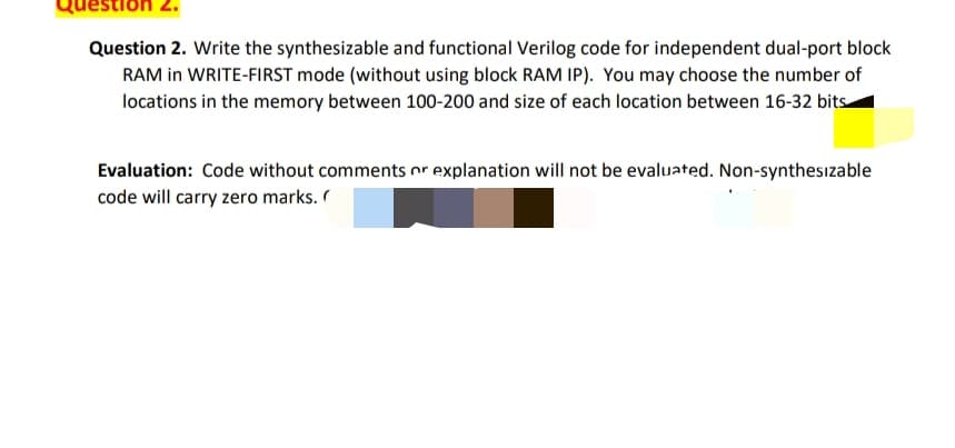 estion
Question 2. Write the synthesizable and functional Verilog code for independent dual-port block
RAM in WRITE-FIRST mode (without using block RAM IP). You may choose the number of
locations in the memory between 100-200 and size of each location between 16-32 bits-
Evaluation: Code without comments or explanation will not be evaluated. Non-synthesizable
code will carry zero marks.
