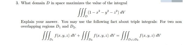 3. What domain D in space maximizes the value of the integral
Ia- --)
(1 – 22 – y? – 2) dV
Explain your answer. You may use the following fact about triple integrals: For two non
overlapping regions Di and D2,
I f(x, y, 2) dV + ///. f(z, y, 2) dV =
Iun f(r,y, 2) dV
