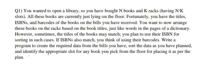 Q1) You wanted to open a library, so you have bought N books and K racks (having N/K
slots). All these books are currently just lying on the floor. Fortunately, you have the titles,
ISBNS, and barcodes of the books on the bills you have received. You want to now arrange
these books on the racks based on the book titles, just like words in the pages of a dictionary.
However, sometimes, the titles of the books may match; you plan to use their ISBN for
sorting in such cases. If ISBNS also match, you think of using their barcodes. Write a
program to create the required data from the bills you have, sort the data as you have planned,
and identify the appropriate slot for any book you pick from the floor for placing it as per the
plan.
