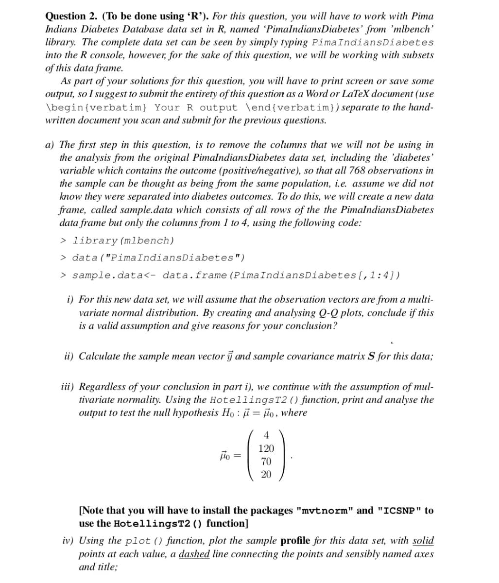 Question 2. (To be done using 'R'). For this question, you will have to work with Pima
Indians Diabetes Database data set in R, named 'PimalndiansDiabetes' from 'mlbench'
library. The complete data set can be seen by simply typing PimaIndiansDiabetes
into the R console, however, for the sake of this question, we will be working with subsets
of this data frame.
As part of your solutions for this question, you will have to print screen or save some
output, so I suggest to submit the entirety of this question as a Word or LaTeX document (use
\begin{verbatim} Your R output \end{verbatim})separate to the hand-
written document you scan and submit for the previous questions.
a) The first step in this question, is to remove the columns that we will not be using in
the analysis from the original PimalndiansDiabetes data set, including the 'diabetes'
variable which contains the outcome (positive/negative), so that all 768 observations in
the sample can be thought as being from the same population, i.e. assume we did not
know they were separated into diabetes outcomes. To do this, we will create a new data
frame, called sample.data which consists of all rows of the the PimalndiansDiabetes
data frame but only the columns from 1 to 4, using the following code:
> library (mlbench)
> data("PimaIndiansDiabetes")
> sample.data<- data.frame (PimaIndiansDiabetes[,1:4])
i) For this new data set, we will assume that the observation vectors are from a multi-
variate normal distribution. By creating and analysing Q-Q plots, conclude if this
is a valid assumption and give reasons for your conclusion?
ii) Calculate the sample mean vector j and sample covariance matrix S for this data;
iii) Regardless of your conclusion in part i), we continue with the assumption of mul-
tivariate normality. Using the HotellingsT2() function, print and analyse the
output to test the null hypothesis Ho : ji = jño, where
()
4
120
jio =
70
20
[Note that you will have to install the packages "mvtnorm" and "ICSNP" to
use the HotellingsT2 () function]
iv) Using the plot () function, plot the sample profile for this data set, with solid
points at each value, a dashed line connecting the points and sensibly named axes
and title;
