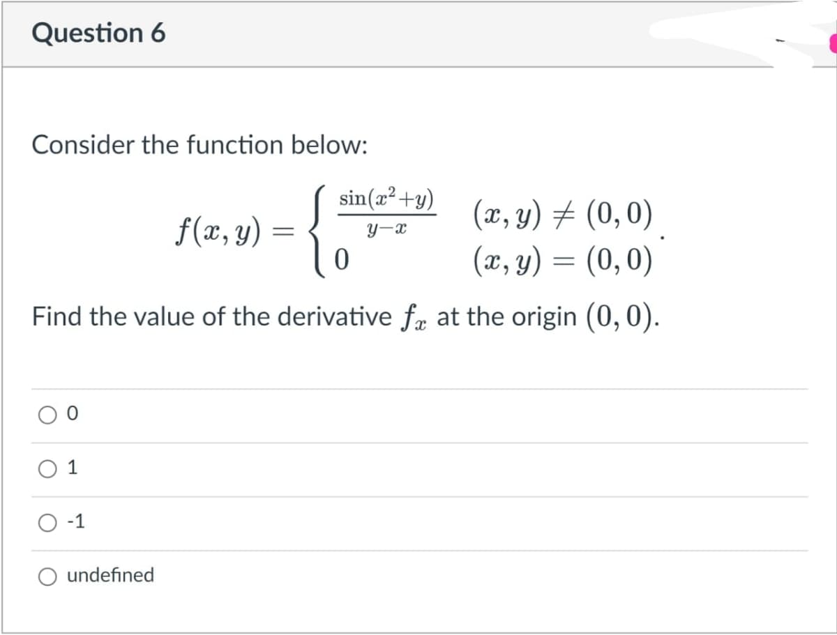 Question 6
Consider the function below:
sin(x² +y)
{
(æ, y) ± (0,0)
(x, y) = (0,0)
f(æ, y) =
y-x
Find the value of the derivative fæ at the origin (0,0).
O -1
undefined
