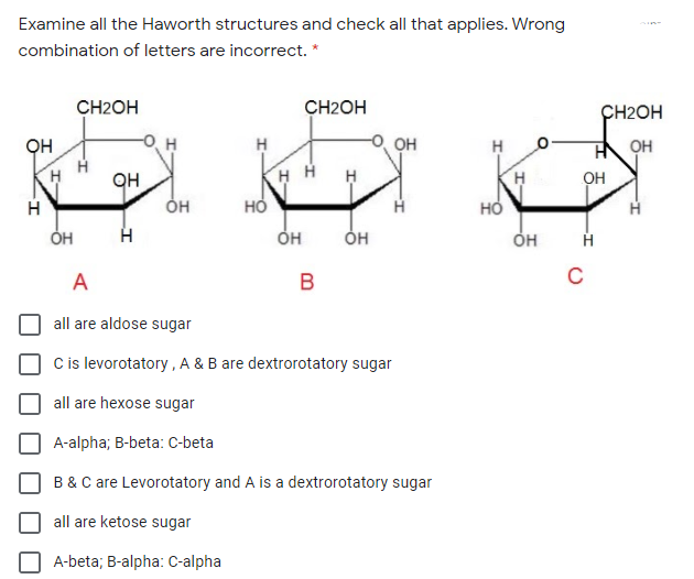 Examine all the Haworth structures and check all that applies. Wrong
combination of letters are incorrect. *
CH2OH
CH2OH
CH2OH
он
H
он
OH
H.
он
H H
он
он
но
HỎ
OH
A
B
C
all are aldose sugar
C is levorotatory , A & B are dextrorotatory sugar
all are hexose sugar
A-alpha; B-beta: C-beta
B &C are Levorotatory and A is a dextrorotatory sugar
all are ketose sugar
A-beta; B-alpha: C-alpha
