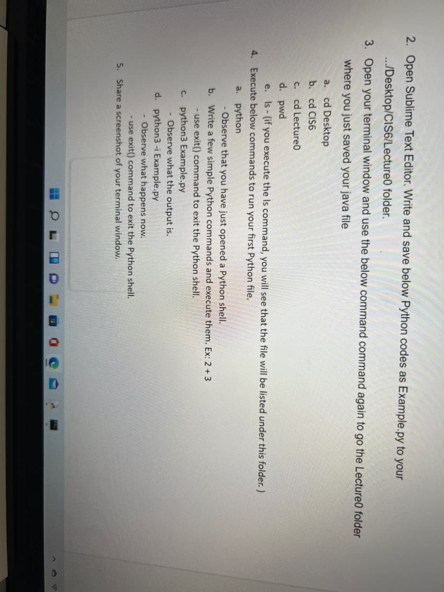 2. Open Sublime Text Editor. Write and save below Python codes as Example.py to your
../Desktop/CIS6/Lecture0 folder.
3. Open your terminal window and use the below command command again to go the Lecture0 folder
where you just saved your java file
a. cd Desktop
b. cd CIS6
C.
cd Lecture0
d. pwd
e. Is - (if you execute the Is command, you will see that the file will be listed under this folder. )
4. Execute below commands to run your first Python file.
a. python
- Observe that you have just opened a Python shell.
b. Write a few simple Python commands and execute them. Ex: 2 + 3
- use exit() command to exit the Python shell.
c. python3 Example.py
- Observe what the output is.
d. python3-i Example.py
- Observe what happens now.
- use exit() command to exit the Python shell.
5.
Share a screenshot of your terminal window.
