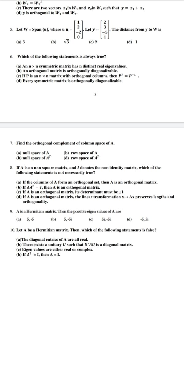 (b) W2 = W,"
(c) There are two vectors zjin W1 and zzin W 2such that y = z1+ z
(d) y is orthogonal to W, and W2.
5. Let W = Span {u}, where u u =
Let y =
The distance from y to W is
(а) 3
(b)
V3
(c) 9
(d) 1
6.
Which of the following statements is always true?
(а) An n x
(b) An orthogonal matrix is orthogonally diagonalizable.
(c) If P is an n x n matrix with orthogonal columns, then PT = p-1.
(d) Every symmetric matrix is orthogonally diagonalizable.
symmetric matrix has n distinct real eigenvalues.
2
7. Find the orthogonal complement of column space of A.
(a) null space of A
(b) null space of A"
(b) row space of A
(d) row space of A'
8. If A is an nxn square matrix, and I denotes the nxn identity matrix, which of the
following statements is not necessarily true?
(a) If the columns of A form an orthogonal set, then A is an orthogonal matrix.
(b) If AA" = 1, then A is an orthogonal matrix.
(c) If A is an orthogonal matrix, its determinant must be ±1.
(d) If A is an orthogonal matrix, the linear transformation x→ Ax preserves lengths and
orthogonality.
9. A is a Hermitian matrix. Then the possible eigen values of A are
(a) 5, -5
(b)
5, -5i
(c)
5i, -5i
(d)
-5, 5i
10. Let A be a Hermitian matrix. Then, which of the following statements is false?
(a)The diagonal entries of A are all real.
(b) There exists a unitary U such that U'AU is a diagonal matrix.
(c) Eigen values are either real or complex.
(b) If A? = I, then A = I.
