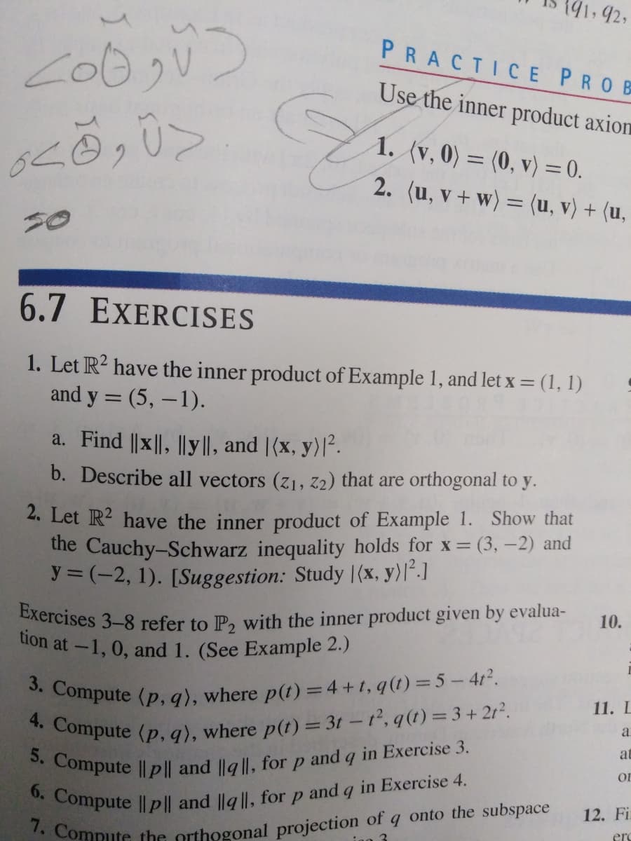 191,92,
6. Compute ||p|| and ||g ||, for p and q in Exercise 4.
7. Compute the orthogonal projection of c
4. Compute (p, q), where p(t) = 3t - t, q(t) = 3+2r.
Exercises 3-8 refer to P2 with the inner product given by evalua-
tion at-1, 0, and 1. (See Example 2.)
3. Compute (p, q), where p(t) =4+1, q(t) =5- 412.
5. Compute Ilp|| and ||g ||, for p and q in Exercise 3.
2. (u, v + w) = (u, v) + (u,
PRACTICE PROB
Use the inner product axion
1. (v, 0) = (0, v) = 0.
2. (u, v + w) = (u, v) + (u,
6.7 EXERCISES
1. Let R? have the inner product of Example 1, and let x = (1, 1)
and y = (5, –1).
a. Find ||x||, ||y||, and |(x, y)|².
b. Describe all vectors (z1, z2) that are orthogonal to y.
2. Let R2 have the inner product of Example 1. Show that
the Cauchy-Schwarz inequality holds for x= (3, -2) and
y = (-2, 1). [Suggestion: Study |(x, y)l´.]
10.
11. L
a
at
or
onto the subspace
12. Fi
erc
