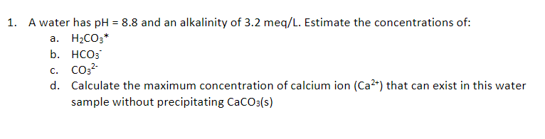 1. A water has pH = 8.8 and an alkalinity of 3.2 meq/L. Estimate the concentrations of:
а.
H2CO3*
b. HCO3
c. CO3?-
d. Calculate the maximum concentration of calcium ion (Ca2*) that can exist in this water
sample without precipitating CaCO:(s)
