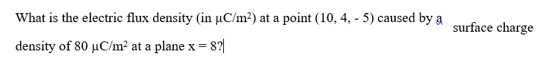 What is the electric flux density (in µC/m²) at a point (10, 4, - 5) caused by a
surface charge
density of 80 µC/m? at a plane x = 8?
