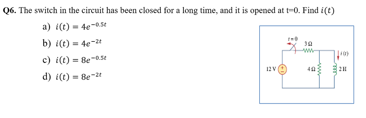 Q6. The switch in the circuit has been closed for a long time, and it is opened at t=0. Find i(t)
a) i(t) = 4e-0.5t
b) i(t) = 4e-2t
!= 0
ww
c) i(t) = 8e-0.5t
12 v (+
d) i(t) = 8e-2t
2H
