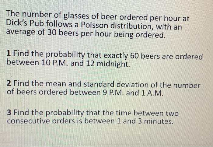 The number of glasses of beer ordered per hour at
Dick's Pub follows a Poisson distribution, with an
average of 30 beers per hour being ordered.
1 Find the probability that exactly 60 beers are ordered
between 10 P.M. and 12 midnight.
2 Find the mean and standard deviation of the number
of beers ordered between 9 P.M. and 1 A.M.
- 3 Find the probability that the time between two
consecutive orders is between 1 and 3 minutes.