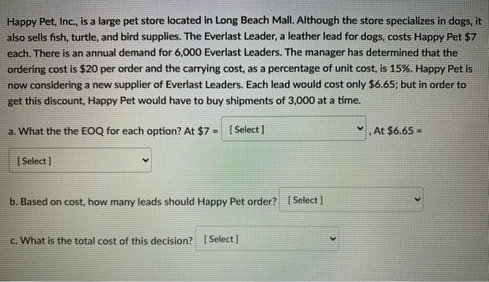 Happy Pet, Inc., is a large pet store located in Long Beach Mall. Although the store specializes in dogs, it
also sells fish, turtle, and bird supplies. The Everlast Leader, a leather lead for dogs, costs Happy Pet $7
each. There is an annual demand for 6,000 Everlast Leaders. The manager has determined that the
ordering cost is $20 per order and the carrying cost, as a percentage of unit cost, is 15%. Happy Pet is
now considering a new supplier of Everlast Leaders. Each lead would cost only $6.65; but in order to
get this discount, Happy Pet would have to buy shipments of 3,000 at a time.
a. What the the EOQ for each option? At $7= [Select]
[Select]
b. Based on cost, how many leads should Happy Pet order? [Select]
c. What is the total cost of this decision? [Select]
At $6.65=
