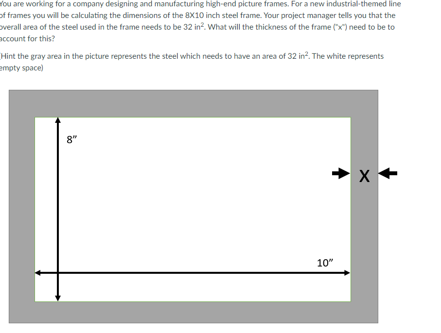 You are working for a company designing and manufacturing high-end picture frames. For a new industrial-themed line
of frames you will be calculating the dimensions of the 8X10 inch steel frame. Your project manager tells you that the
overall area of the steel used in the frame needs to be 32 in². What will the thickness of the frame ("x") need to be to
account for this?
Hint the gray area in the picture represents the steel which needs to have an area of 32 in². The white represents
empty space)
8"
10"
X