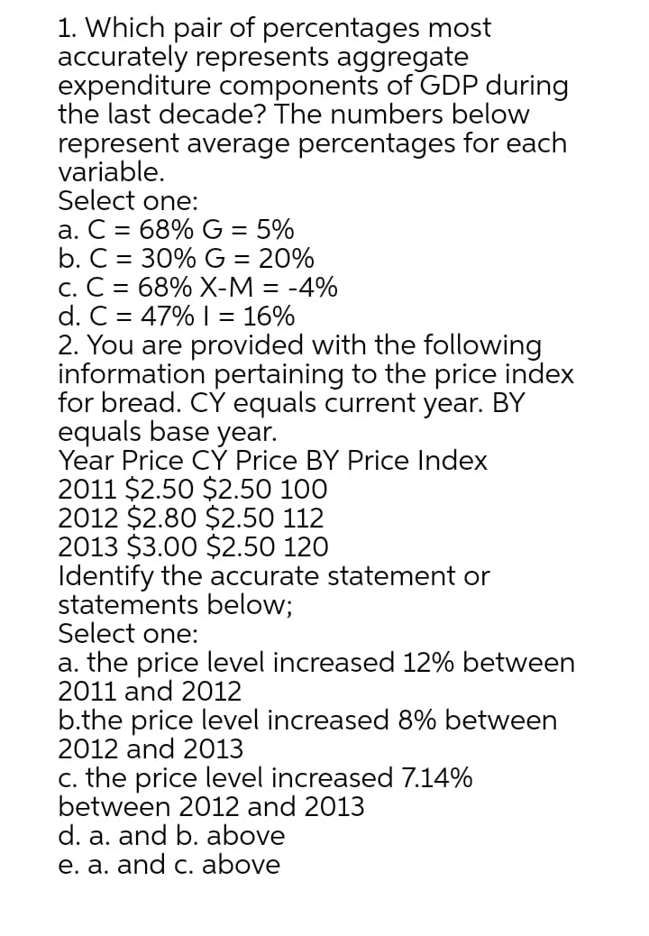 1. Which pair of percentages most
accurately represents aggregate
expenditure components of GDP during
the last decade? The numbers below
represent average percentages for each
variable.
Select one:
a. C = 68% G = 5%
b. C = 30% G = 20%
c. C = 68% X-M = -4%
d. C = 47% I = 16%
%3D
%3D
2. You are provided with the following
information pertaining to the price index
for bread. CY equals current year. BY
equals base year.
Year Price CY Price BY Price Index
2011 $2.50 $2.50 100
2012 $2.80 $2.50 112
2013 $3.00 $2.50 120
Identify the accurate statement or
statements below;
Select one:
a. the price level increased 12% between
2011 and 2012
b.the price level increased 8% between
2012 and 2013
c. the price level increased 7.14%
between 2012 and 2013
d. a. and b. above
e. a. and c. above
