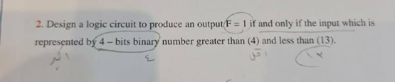 2. Design a logic circuit to produce an output F = 1 if and only if the input which is
represented by 4- bits binary number greater than (4) and less than (13).
