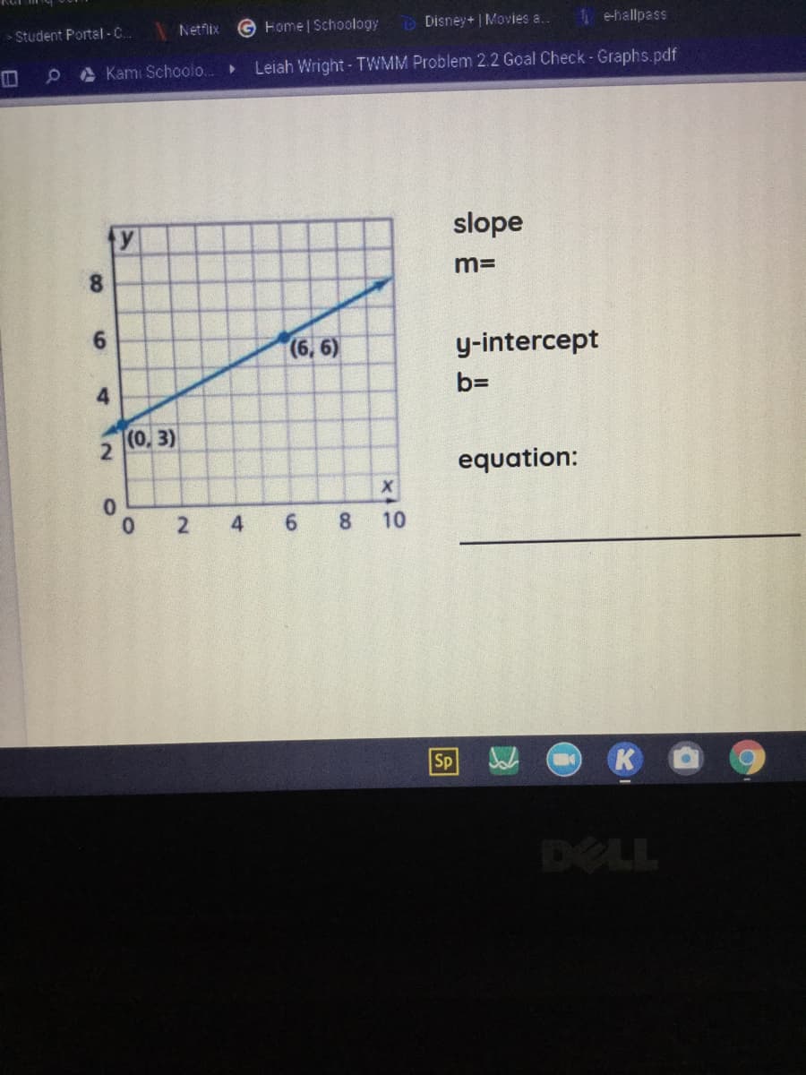 Student Portal -C.
Netfix
G Home Schoology
Disney+ | Movies a..
1 e-hallpass
0A Kam: Schoolo...
Leiah Wright- TWMM Problem 2.2 Goal Check-Graphs.pdf
y
slope
8.
m=
6.
(6, 6)
y-intercept
4
b=
(0, 3)
equation:
4
6.
8
10
Sp
K
DELL
2.
