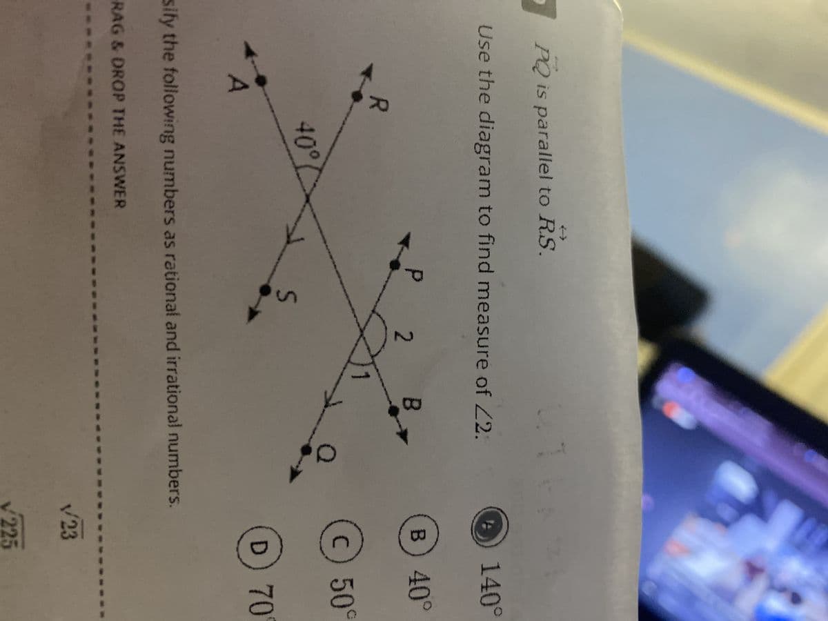 PQ is parallel to RS.
Use the diagram to find measure of <2.
A
140°
P 2
B
B) 40°
R
c) 50°
40°
S
D 70°
sify the following numbers as rational and irrational numbers.
RAG & DROP THE ANSWER
123
v225