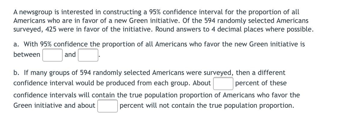 A newsgroup is interested in constructing a 95% confidence interval for the proportion of all
Americans who are in favor of a new Green initiative. Of the 594 randomly selected Americans
surveyed, 425 were in favor of the initiative. Round answers to 4 decimal places where possible.
a. With 95% confidence the proportion of all Americans who favor the new Green initiative is
between
and
b. If many groups of 594 randomly selected Americans were surveyed, then a different
confidence interval would be produced from each group. About
percent of these
confidence intervals will contain the true population proportion of Americans who favor the
Green initiative and about
percent will not contain the true population proportion.