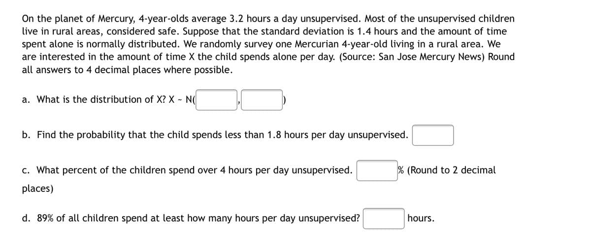 On the planet of Mercury, 4-year-olds average 3.2 hours a day unsupervised. Most of the unsupervised children
live in rural areas, considered safe. Suppose that the standard deviation is 1.4 hours and the amount of time
spent alone is normally distributed. We randomly survey one Mercurian 4-year-old living in a rural area. We
are interested in the amount of time X the child spends alone per day. (Source: San Jose Mercury News) Round
all answers to 4 decimal places where possible.
a. What is the distribution of X? X - N(
b. Find the probability that the child spends less than 1.8 hours per day unsupervised.
% (Round to 2 decimal
c. What percent of the children spend over 4 hours per day unsupervised.
places)
d. 89% of all children spend at least how many hours per day unsupervised?
hours.