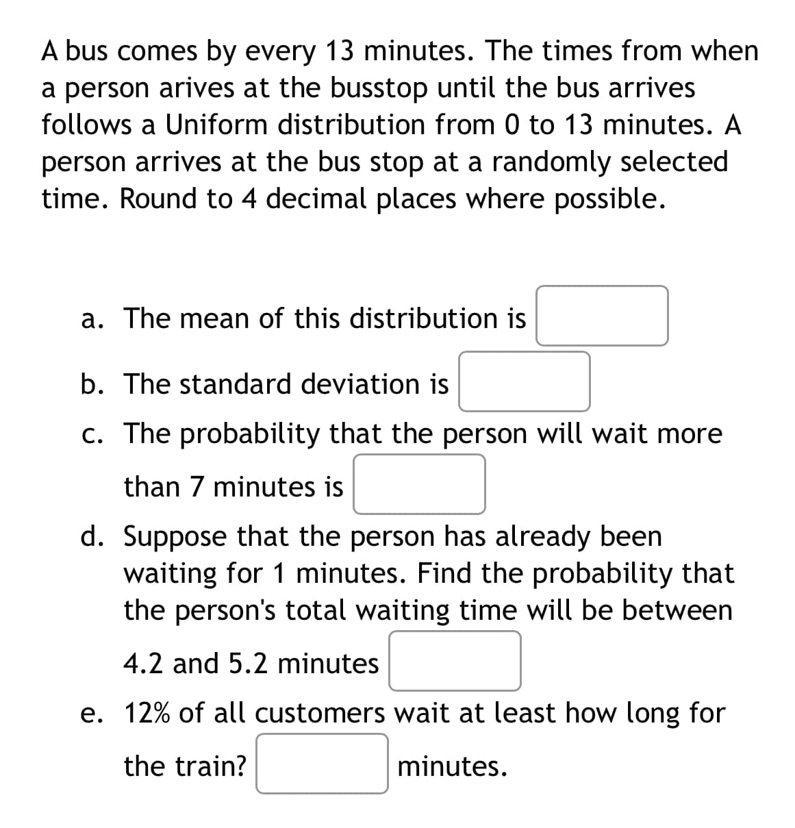 A bus comes by every 13 minutes. The times from when
a person arives at the busstop until the bus arrives
follows a Uniform distribution from 0 to 13 minutes. A
person arrives at the bus stop at a randomly selected
time. Round to 4 decimal places where possible.
a. The mean of this distribution is
b. The standard deviation is
c. The probability that the person will wait more
than 7 minutes is
d. Suppose that the person has already been
waiting for 1 minutes. Find the probability that
the person's total waiting time will be between
4.2 and 5.2 minutes
e. 12% of all customers wait at least how long for
the train?
minutes.
