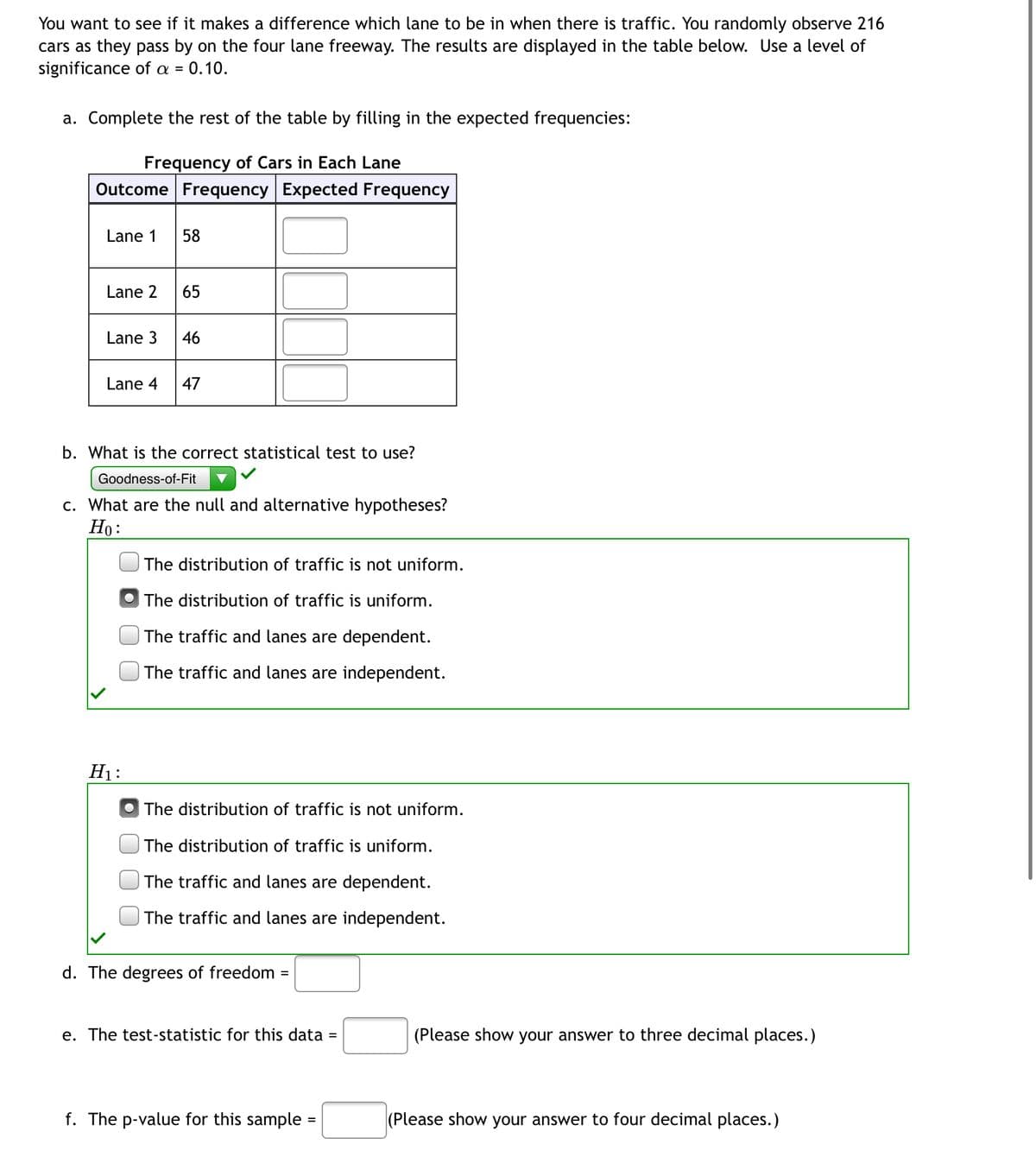 You want to see if it makes a difference which lane to be in when there is traffic. You randomly observe 216
cars as they pass by on the four lane freeway. The results are displayed in the table below. Use a level of
significance of a = = 0.10.
a. Complete the rest of the table by filling in the expected frequencies:
Frequency of Cars in Each Lane
Outcome Frequency Expected Frequency
Lane 1
58
Lane 2
65
Lane 3
46
Lane 4 47
b. What is the correct statistical test to use?
Goodness-of-Fit
c. What are the null and alternative hypotheses?
Ho:
The distribution of traffic is not uniform.
The distribution of traffic is uniform.
The traffic and lanes are dependent.
The traffic and lanes are independent.
The distribution of traffic is not uniform.
The distribution of traffic is uniform.
The traffic and lanes are dependent.
The traffic and lanes are independent.
d. The degrees of freedom
=
e. The test-statistic for this data
=
f. The p-value for this sample=
H₁:
(Please show your answer to three decimal places.)
(Please show your answer to four decimal places.)