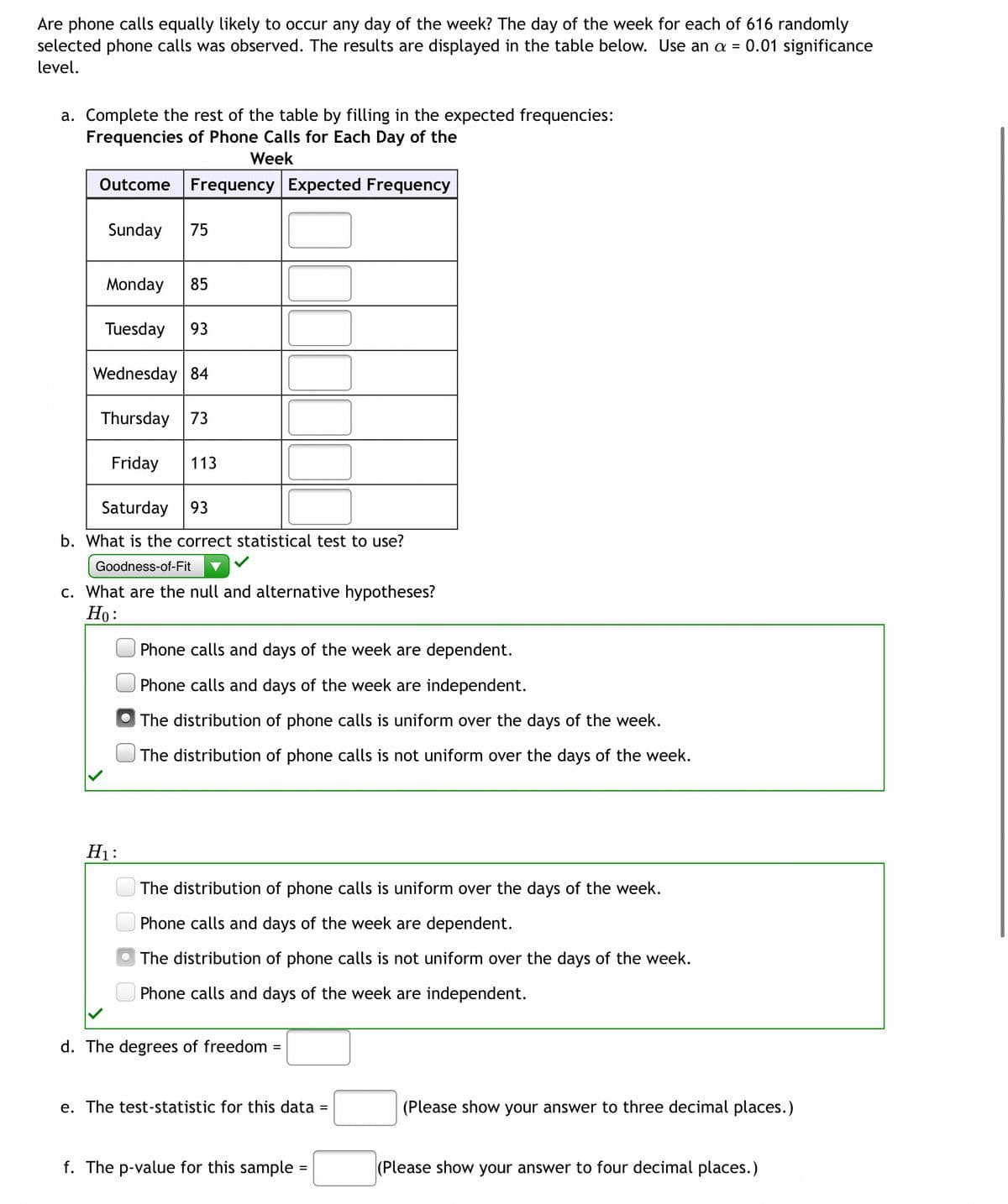 Are phone calls equally likely to occur any day of the week? The day of the week for each of 616 randomly
selected phone calls was observed. The results are displayed in the table below. Use an a = 0.01 significance
level.
a. Complete the rest of the table by filling in the expected frequencies:
Frequencies of Phone Calls for Each Day of the
Week
Outcome Frequency Expected Frequency
Sunday 75
Monday 85
Tuesday 93
Wednesday 84
Thursday 73
Friday 113
Saturday 93
b. What is the correct statistical test to use?
Goodness-of-Fit
c. What are the null and alternative hypotheses?
Ho:
Phone calls and days of the week are dependent.
Phone calls and days of the week are independent.
The distribution of phone calls is uniform over the days of the week.
The distribution of phone calls is not uniform over the days of the week.
H₁:
The distribution of phone calls is uniform over the days of the week.
Phone calls and days of the week are dependent.
The distribution of phone calls is not uniform over the days of the week.
Phone calls and days of the week are independent.
=
d. The degrees of freedom
e. The test-statistic for this data =
f. The p-value for this sample=
(Please show your answer to three decimal places.)
(Please show your answer to four decimal places.)