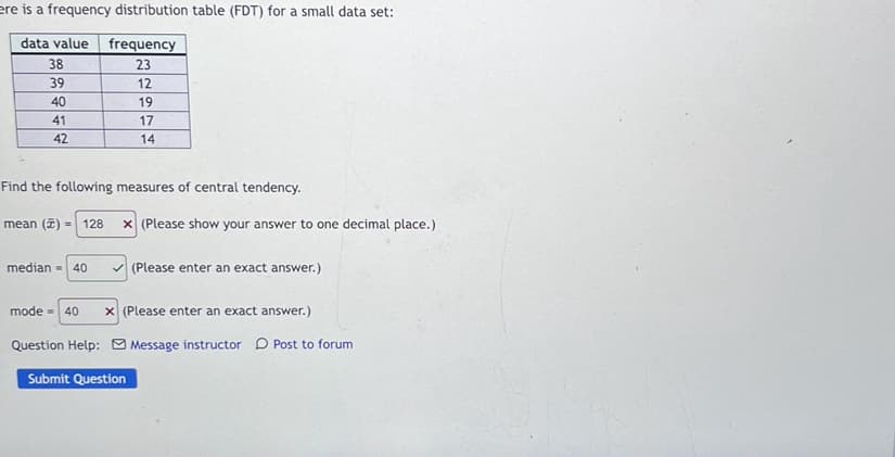 ere is a frequency distribution table (FDT) for a small data set:
data value
frequency
38
23
39
12
40
19
41
17
42
14
Find the following measures of central tendency.
mean (7) =
128
x (Please show your answer to one decimal place.)
median = 40
V (Please enter an exact answer.)
mode - 40
x (Please enter an exact answer.)
Question Help: O Message instructor D Post to forum
Submit Question
