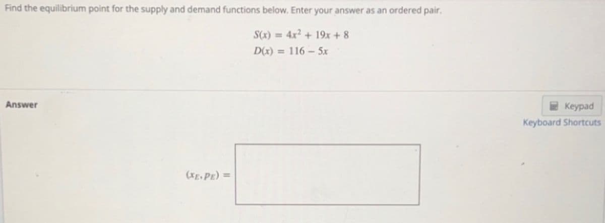 Find the equilibrium point for the supply and demand functions below. Enter your answer as an ordered pair.
S(x) = 4x2 + 19x + 8
D(x) = 116 – 5x
Answer
2 Keypad
Keyboard Shortcuts
(XE, PE) =
