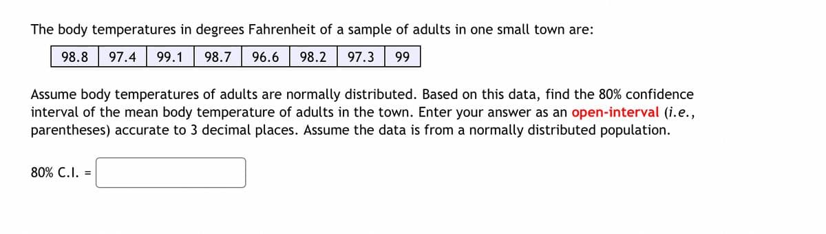 The body temperatures in degrees Fahrenheit of a sample of adults in one small town are:
98.8
97.4
99.1
98.7
96.6
98.2
97.3
99
Assume body temperatures of adults are normally distributed. Based on this data, find the 80% confidence
interval of the mean body temperature of adults in the town. Enter your answer as an open-interval (i.e.,
parentheses) accurate to 3 decimal places. Assume the data is from a normally distributed population.
80% C.I. =
