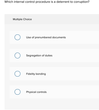Which internal control procedure is a deterrent to corruption?
Multiple Choice
O Use of prenumbered documents
O Segregation of duties
с
O Fidelity bonding
O
Physical controls