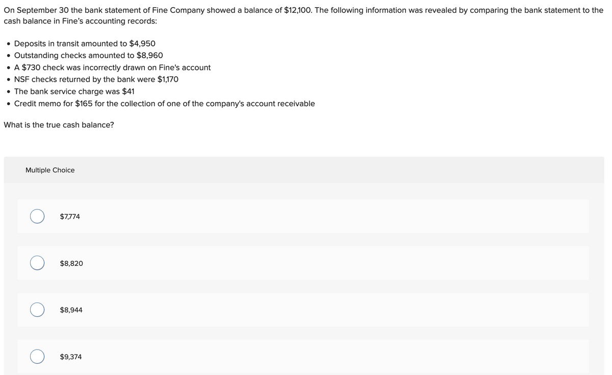 On September 30 the bank statement of Fine Company showed a balance of $12,100. The following information was revealed by comparing the bank statement to the
cash balance in Fine's accounting records:
• Deposits in transit amounted to $4,950
Outstanding checks amounted to $8,960
• A $730 check was incorrectly drawn on Fine's account
• NSF checks returned by the bank were $1,170
• The bank service charge was $41
• Credit memo for $165 for the collection of one of the company's account receivable
●
What is the true cash balance?
Multiple Choice
$7,774
$8,820
$8,944
$9,374