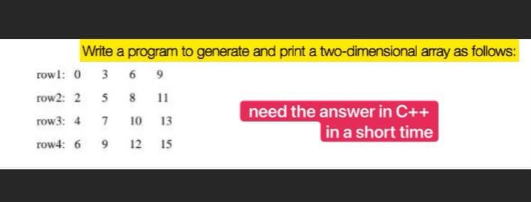 Write a program to generate and print a two-dimensional array as follows:
rowl: 0
3
6 9
row2: 2
5
8
11
need the answer in C++
row3: 4
7
10
13
in a short time
row4: 6
9.
12
15
