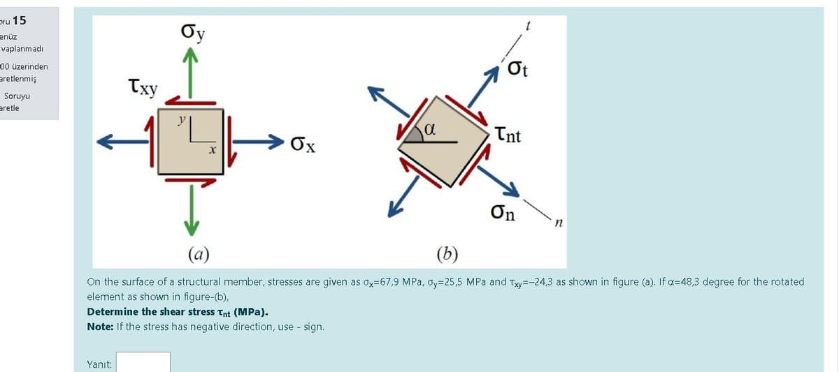 pru 15
Oy
enüz
evaplanmadı
Ot
00 üzerinden
aretlenmiş
Txy
Soruyu
aretle
Tnt
Ox
On
(a)
(b)
On the surface of a structural member, stresses are given as Ox=67,9 MPa, oy=25,5 MPa and Tyy=-24,3 as shown in figure (a). If a=48,3 degree for the rotated
element as shown in figure-(b),
Determine the shear stress Tnt (MPa).
Note: If the stress has negative direction, use - sign.
Yanıt:
