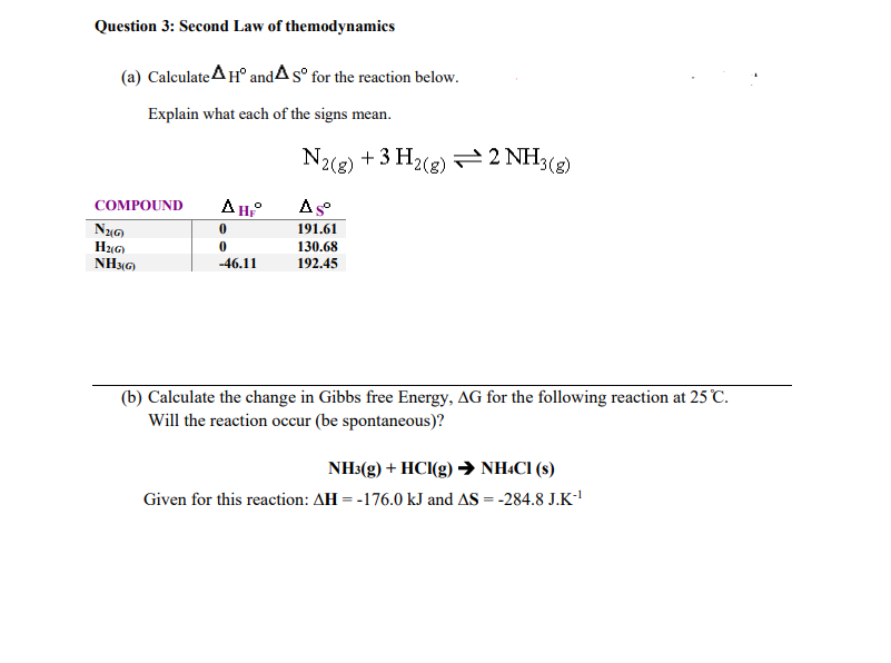 Question 3: Second Law of themodynamics
(a) Calculate AH° andAs° for the reaction below.
Explain what each of the signs mean.
N2(8)
+ 3 H2(2) 2 NH3(g)
AH°
As
COMPOUND
191.61
HG)
NH3G)
130.68
-46.11
192.45
(b) Calculate the change in Gibbs free Energy, AG for the following reaction at 25 °C.
Will the reaction occur (be spontaneous)?
NH3(g) + HC(g) → NH:CI (s)
Given for this reaction: AH = -176.0 kJ and AS = -284.8 J.K
