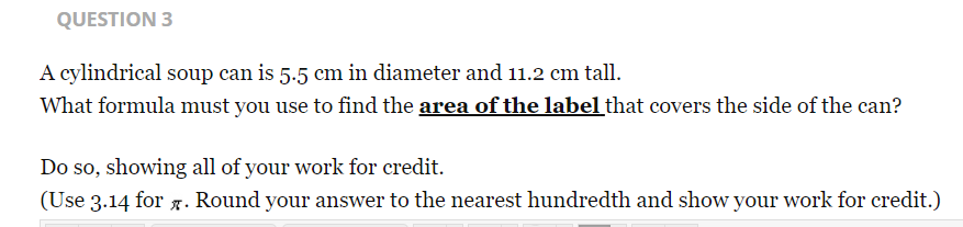 QUESTION 3
A cylindrical soup can is 5.5 cm in diameter and 11.2 cm tall.
What formula must you use to find the area of the label that covers the side of the can?
Do so, showing all of your work for credit.
(Use 3.14 for g. Round your answer to the nearest hundredth and show your work for credit.)
