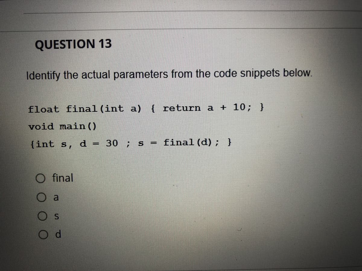 QUESTION 13
Identify the actual parameters from the code snippets below.
float final (int a) { return a + 10; }
void main ()
{int s, d
30 ; s = final (d); }
final
SI
