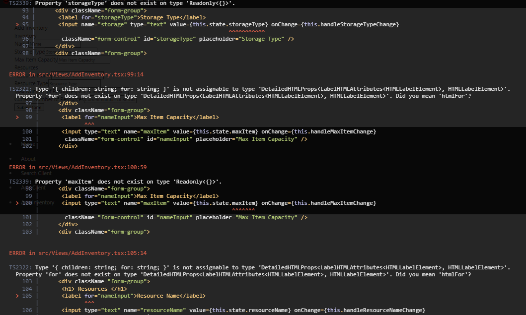 TS2339: Property 'storageType' does not exist on type 'Readonly<{}>'.
93
<div className="form-group">
94
<label for="storageType">Storage Type</label>
<input name="storage" type="text" value={this.state.storageType} onChange={this.handleStorageTypeChange}
className="form-control" id="storageType" placeholder="Storage Type" />
> 95 1
Add Inventory
Inventory
96
Nar
97 me
</div>
Stoggle Type Stor<div className="form-group">
Max Item Capacity Max Item Capacity
Resources
ERROR in src/Views/AddInventory.tsx:99:14
Resource Type Resou
TS2322: Type { children: string; for: string; }' is not assignable to type 'Detailed HTMLProps<LabelHTMLAttributes<HTMLLabelElement>, HTMLLabelElement>'.
Property for does not exist on type 'DetailedHTMLProps<LabelHTMLAttributes<HTMLLabelElement>, HTMLLabelElement>'. Did you mean 'htmlFor'?
97
Subr
</div>
98 m
<div className="form-group">
<label for="nameInput">Max Item Capacity</label>
> 99 |
100
101
102
About
ERROR in src/Views/AddInventory.tsx: 100:59
. Search Client
101
102 |
103 |
AMA
</div>
TS2339: Property 'maxItem' does not exist on type 'Readonly<{}>'.
Aġġ Client <div className="form-group">
99
<input type="text" name="maxItem" value={this.state.maxItem} onChange={this.handleMaxItemChange}
className="form-control" id="nameInput" placeholder="Max Item Capacity" />
104 |
> 105 |
<label for="nameInput">Max Item Capacity</label>
• >100Inventory <input type="text" name="maxItem" value={this.state.maxItem} onChange={this.handleMaxItemChange}
className="form-control" id="nameInput" placeholder="Max Item Capacity" />
106
^^^^^^^^^^^
</div>
<div className="form-group">
ERROR in src/Views/AddInventory.tsx: 105:14
TS2322: Type { children: string; for: string; }' is not assignable to type 'DetailedHTMLProps<LabelHTMLAttributes<HTMLLabelElement>, HTMLLabelElement>'.
Property for' does not exist on type 'DetailedHTML Props<LabelHTMLAttributes<HTMLLabelElement>, HTMLLabelElement>'. Did you mean 'htmlFor'?
103
<div className="form-group">
<h1> Resources </h1>
<label for="nameInput">Resource Name</label>
<input type="text" name="resourceName" value={this.state.resourceName} onChange={this.handleResourceNameChange}
AMA
^^^^^^^