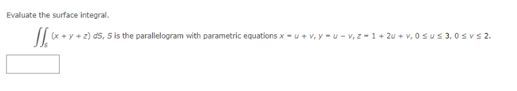 **Surface Integral Evaluation**

Evaluate the surface integral:

\[
\iint_S (x + y + z) \, dS
\]

Where \( S \) is the parallelogram defined by the parametric equations:

- \( x = u + v \)
- \( y = u - v \)
- \( z = 1 + 2u + v \)

The parameters range as follows:

- \( 0 \leq u \leq 3 \)
- \( 0 \leq v \leq 2 \)