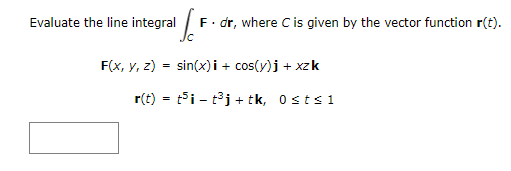 **Problem Statement:**

Evaluate the line integral 

\[
\int_C \mathbf{F} \cdot d\mathbf{r}
\]

where \( C \) is given by the vector function \(\mathbf{r}(t)\).

**Given:**

\[
\mathbf{F}(x, y, z) = \sin(x) \mathbf{i} + \cos(y) \mathbf{j} + xz \mathbf{k}
\]

\[
\mathbf{r}(t) = t^5 \mathbf{i} - t^3 \mathbf{j} + t \mathbf{k}, \quad 0 \leq t \leq 1
\]

**Explanation:** 

The problem requires computing the line integral of a vector field \(\mathbf{F}\) along a curve \( C \) parameterized by \(\mathbf{r}(t)\). The limits for parameter \( t \) specify that the curve spans from \( t = 0 \) to \( t = 1 \).