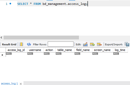 1. SELECT * FROM bd_management.access_log;
Result Grid
access_log_id
NULL
access_log 1 x
Filter Rows:
username action
NULL
NULL
table_name
NULL
Edit:
field_name
NULL
Export/Import:
screen_name log_time
NULL
NULL