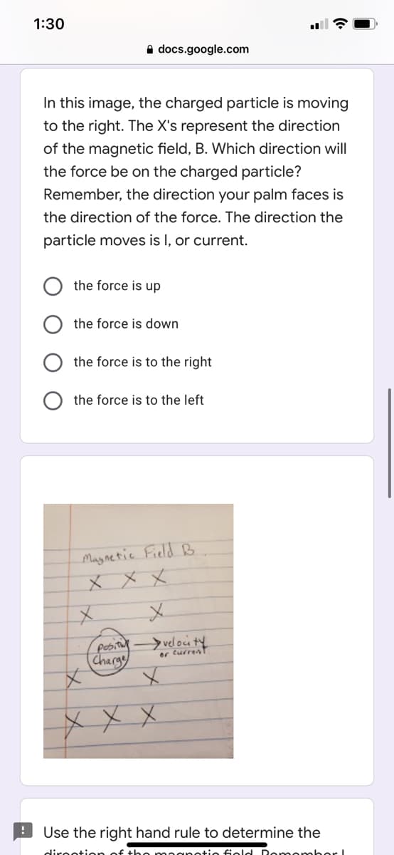 1:30
A docs.google.com
In this image, the charged particle is moving
to the right. The X's represent the direction
of the magnetic field, B. Which direction will
the force be on the charged particle?
Remember, the direction your palm faces is
the direction of the force. The direction the
particle moves is I, or current.
the force is up
the force is down
the force is to the right
the force is to the left
Maynetic Field R
X メメ
メ
Positu
Charge
velocity
er turreal
メXX
Use the right hand rule to determine the
dirootion
potio fiold Domombor!
