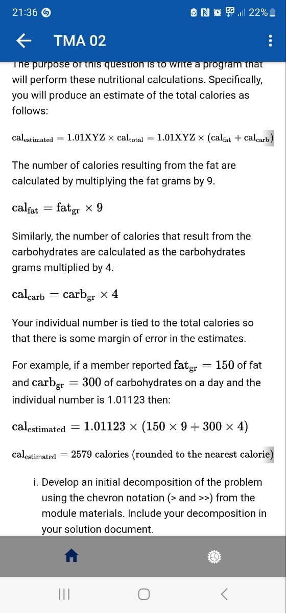 21:36
← TMA 02
The purpose of this question is to write a program that
will perform these nutritional calculations. Specifically,
you will produce an estimate of the total calories as
follows:
No 522%
calestimated = 1.01XYZ × caltotal = 1.01XYZ × (calfat + calcarb)
The number of calories resulting from the fat are
calculated by multiplying the fat grams by 9.
calfat fatgr x 9
Similarly, the number of calories that result from the
carbohydrates are calculated as the carbohydrates
grams multiplied by 4.
calcarb
carbgr x 4
=
Your individual number is tied to the total calories so
that there is some margin of error in the estimates.
= 150 of fat
For example, if a member reported fat gr
and carbgr = 300 of carbohydrates on a day and the
individual number is 1.01123 then:
calestimated = 1.01123 × (150 × 9 + 300 × 4)
calestimated = 2579 calories (rounded to the nearest calorie)
i. Develop an initial decomposition of the problem
using the chevron notation (> and >>) from the
module materials. Include your decomposition in
your solution document.
|||