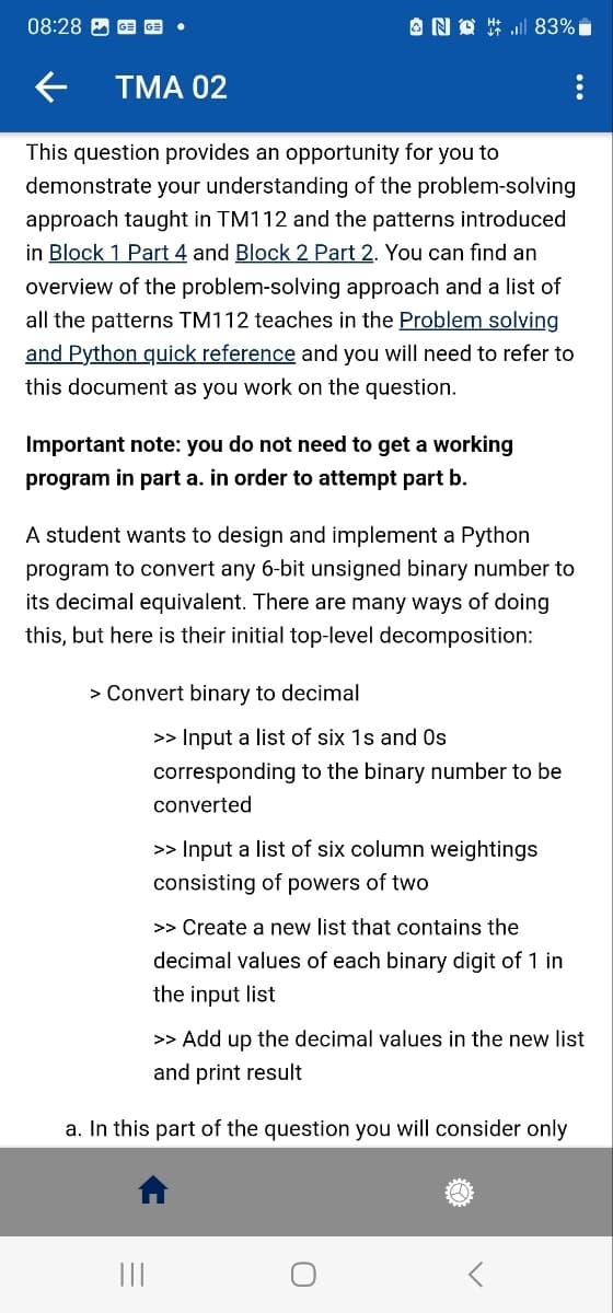 08:28 GE GE
← TMA 02
This question provides an opportunity for you to
demonstrate your understanding of the problem-solving
approach taught in TM112 and the patterns introduced
in Block 1 Part 4 and Block 2 Part 2. You can find an
overview of the problem-solving approach and a list of
all the patterns TM112 teaches in the Problem solving
and Python quick reference and you will need to refer to
this document as you work on the question.
NO 83%
Important note: you do not need to get a working
program in part a. in order to attempt part b.
A student wants to design and implement a Python
program to convert any 6-bit unsigned binary number to
its decimal equivalent. There are many ways of doing
this, but here is their initial top-level decomposition:
> Convert binary to decimal
|||
>> Input a list of six 1s and Os
corresponding to the binary number to be
converted
>> Input a list of six column weightings
consisting of powers of two
>> Create a new list that contains the
decimal values of each binary digit of 1 in
the input list
>> Add up the decimal values in the new list
and print result
a. In this part of the question you will consider only
<