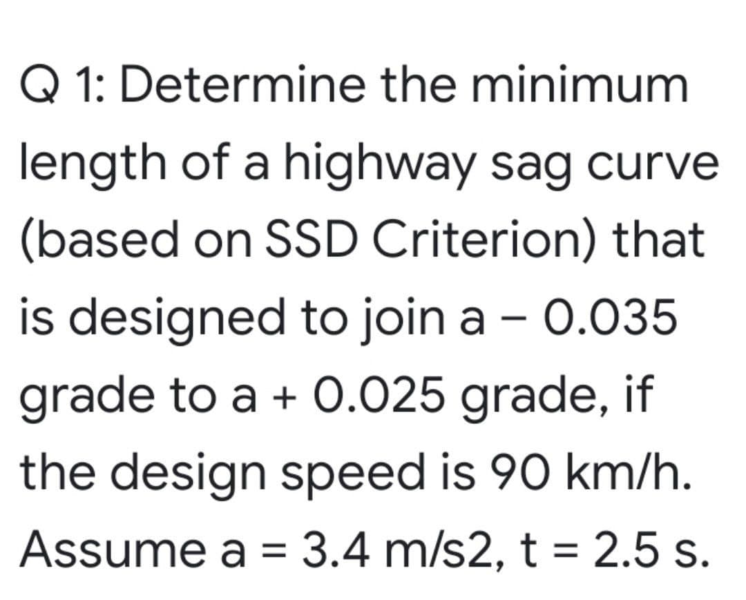 Q 1: Determine the minimum
length of a highway sag curve
(based on SSD Criterion) that
is designed to join a - 0.035
grade to a + O.025 grade, if
the design speed is 90 km/h.
Assume a = 3.4 m/s2, t = 2.5 s.
