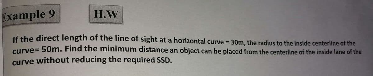 H.W
Example 9
If the direct length of the line of sight at a horizontal curve = 30m, the radius to the inside centerline of the
curve= 50m. Find the minimum distance an object can be placed from the centerline of the inside lane of the
curve without reducing the required SSD.
