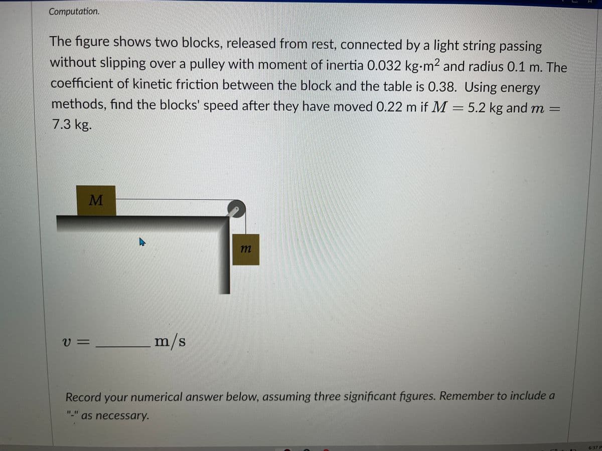 Computation.
The figure shows two blocks, released from rest, connected by a light string passing
without slipping over a pulley with moment of inertia 0.032 kg-m² and radius 0.1 m. The
coefficient of kinetic friction between the block and the table is 0.38. Using energy
methods, find the blocks' speed after they have moved 0.22 m if M = 5.2 kg and m =
7.3 kg.
V=
M
11
m/s
m
Record your numerical answer below, assuming three significant figures. Remember to include a
as necessary.
31
6:37 P