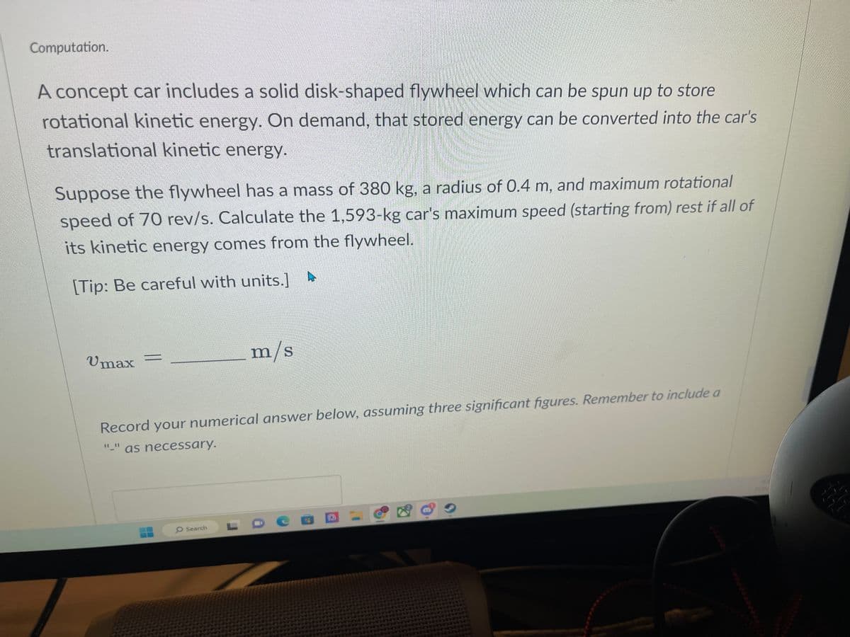 Computation.
A concept car includes a solid disk-shaped flywheel which can be spun up to store
rotational kinetic energy. On demand, that stored energy can be converted into the car's
translational kinetic energy.
Suppose the flywheel has a mass of 380 kg, a radius of 0.4 m, and maximum rotational
speed of 70 rev/s. Calculate the 1,593-kg car's maximum speed (starting from) rest if all of
its kinetic energy comes from the flywheel.
[Tip: Be careful with units.]
Umax
m/s
Record your numerical answer below, assuming three significant figures. Remember to include a
as necessary.
O Search
REY